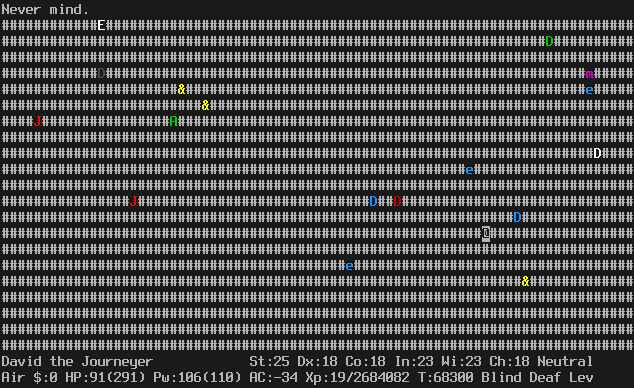 On the plane of air. The map is completely covered with clouds. The player is in the mid-lower right.
There are many monsters all over the map: dragons, djinns, spheres, jabberwocks, and an aleax.
There are no air elementals visible, because the monsters are seen by telepathy.
The message line says "Never mind.".
The status lines say:
David the Journeyer St:25 Dx:18 Co:18 In:23 Wi:23 Ch:18 Neutral
Air $:0 HP:91(291) Pw:106(110) AC:-34 Xp:19/2684082 T:68300 Blind Deaf Lev