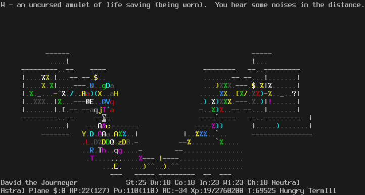 On the Astral Plane.
As before, just with monster positions slightly shifted.
Pestilence has change places with the cockatrice to stand directly in front of the door.
The message line says "W - an uncursed amulet of life saving (being worn).  You hear some noises in the distance."
The status lines say:
David the Journeyer St:25 Dx:18 Co:18 In:23 Wi:23 Ch:18 Neutral
Astral Plane $:0 HP:22(127) Pw:110(110) AC:-34 Xp:19/2760200 T:69525 Hungry TermIll