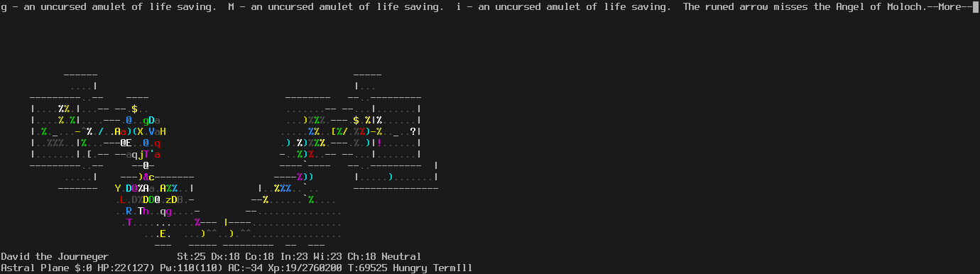 On the Astral Plane.
The player is still in the doorway. Two of the six non-wall squares around the player are non-occupied.
The monsters have started to become less dense, as they move in directions not directly toward the player.
The message line says "g - an uncursed amulet of life saving.  M - an uncursed amulet of life saving.  i - an uncursed amulet of life saving.  The runed arrow missed the Angel of Moloch.--More--"
The status lines say:
David the Journeyer St:25 Dx:18 Co:18 In:23 Wi:23 Ch:18 Neutral
Astral Plane $:0 HP:22(127) Pw:110(110) AC:-34 Xp:19/2760200 T:69525 Hungry TermIll