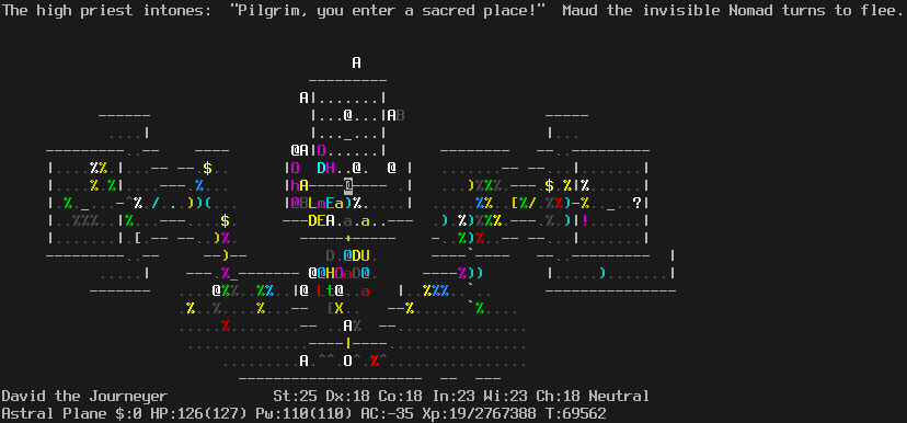 On the Astral Plane.
The player is standing in the doorway to the center sanctuary.
The santuary contains a high priest, a dragon, a titan, a human, and an Olog-hai.
Outside the sanctuary to the left there is a crowd of monsters including a air elemental, a lich, and a mind flayer.
The message line says "The high priest intones:  'Pilgrim, you enter a sacred place!'  Maud the invisible Nomad turns to flee."
The status lines say:
David the Journeyer St:25 Dx:18 Co:18 In:23 Wi:23 Ch:18 Neutral
Astral Plane $:0 HP:126(127) Pw:110(110) AC:-35 Xp:19/2767388 T:69562