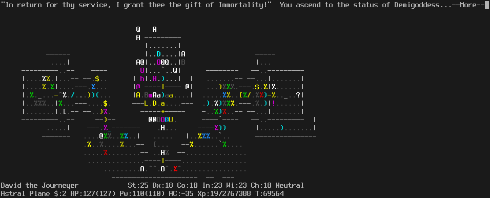 On the Astral Plane.
The player is standing on the altar.
The message line says "'In return for they service, I grant thee the gift of immortality!'  You ascend to the status of Demigoddess...--More--"
The status lines say:
David the Journeyer St:25 Dx:18 Co:18 In:23 Wi:23 Ch:18 Neutral
Astral Plane $:0 HP:127(127) Pw:110(110) AC:-35 Xp:19/2767388 T:69564