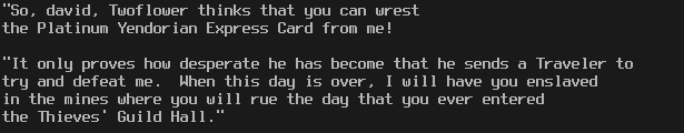 "So, david, Twoflower thinks that you can wrest
the Platinum Yendorian Express Card from me!

"It only proves how desperate he has become that he sends a Traveler to
try and defeat me.  When this day is over, I will have you enslaved
in the mines where you will rue the day that you ever entered
the Thieves' Guild Hall."
