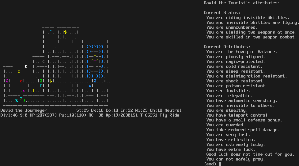 In Gehennom, with the base of the base of the wizard's tower visible in the center. The level is about one quarter explored.
The message line is empty.
The status lines say:
David the Journeyer St:25 Dx:18 Co:18 In:22 Wi:23 Ch:18 Neutral
Dlvl:46 $:0 HP:287(287) Pw:110(110) AC:-30 Xp:19/2630151 T:65251 Fly Ride

On the right is the enlightenment display:

David the Tourist's attibutes:

Current Status:
 You are riding invisible Skittles.
 You and invisible Skittles are flying.
 You are unencumbered.
 You are wielding two weapons at once.
 You are skilled in two weapon combat.

Current Attributes:
 You are the Envoy of Balance.
 You are piously aligned.
 You are magic-protected.
 You are cold resistant.
 You are sleep resistant.
 You are disintegration-resistant.
 You are shock resistant.
 You are poison resistant.
 You see invisible.
 You are telepathic.
 You have automatic searching.
 You are invisible to others.
 You are stealthy.
 You have teleport control.
 You have a small defense bonus.
 You are guarded.
 You take reduced spell damage.
 You are very fast.
 You have reflection.
 You are extremely lucky.
 You have extra luck.
 Good luck does not time out for you.
 You can not safely pray.
(end)