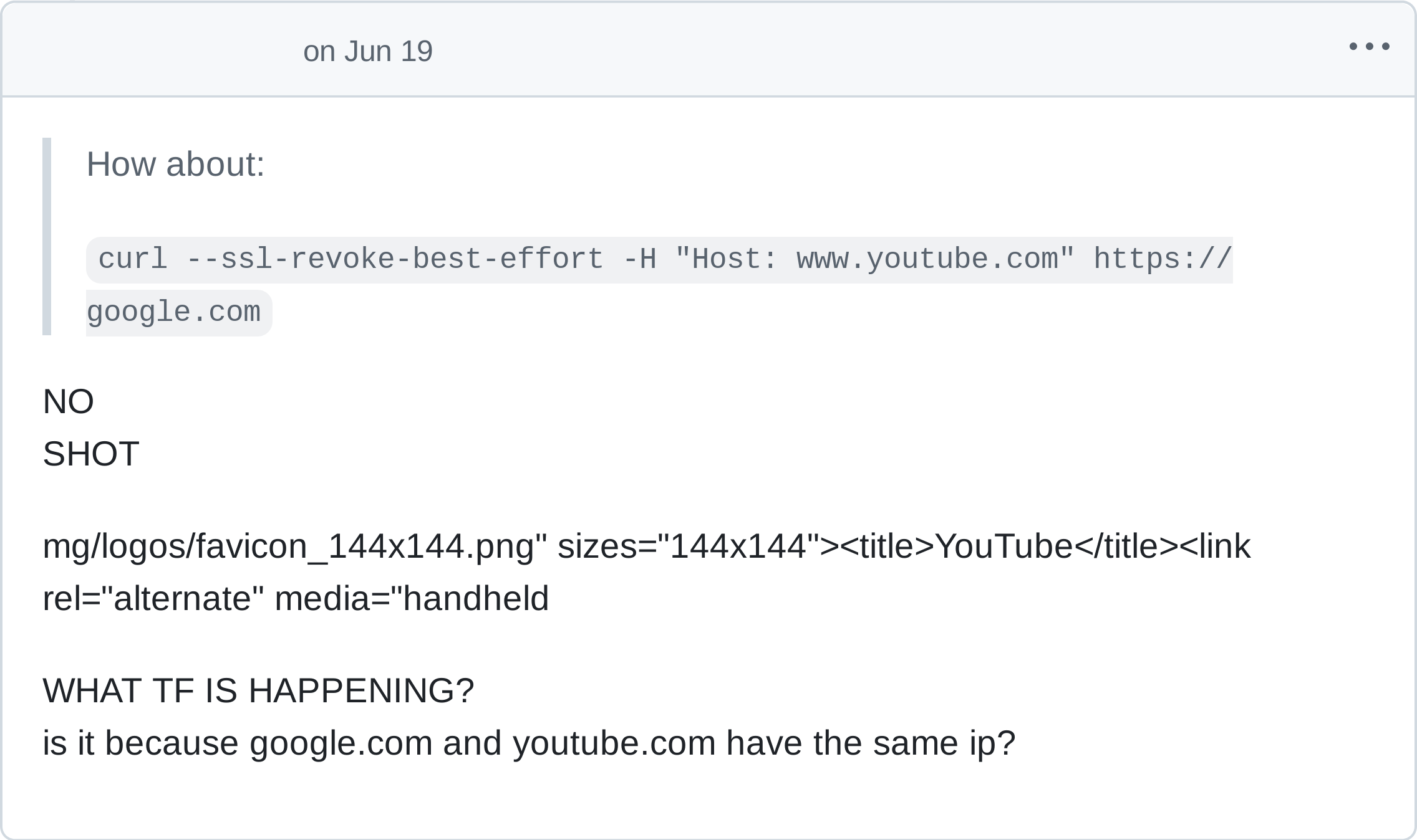 
> How about:
> curl --ssl-revoke-best-effort -H "Host: www.youtube.com" https://google.com

NO
SHOT

mg/logos/favicon_144x144.png" sizes="144x144"title>YouTube</title><link rel="alternate" media="handheld

WHAT TF IS HAPPENING?
is it because google.com and youtube.com have the same ip?