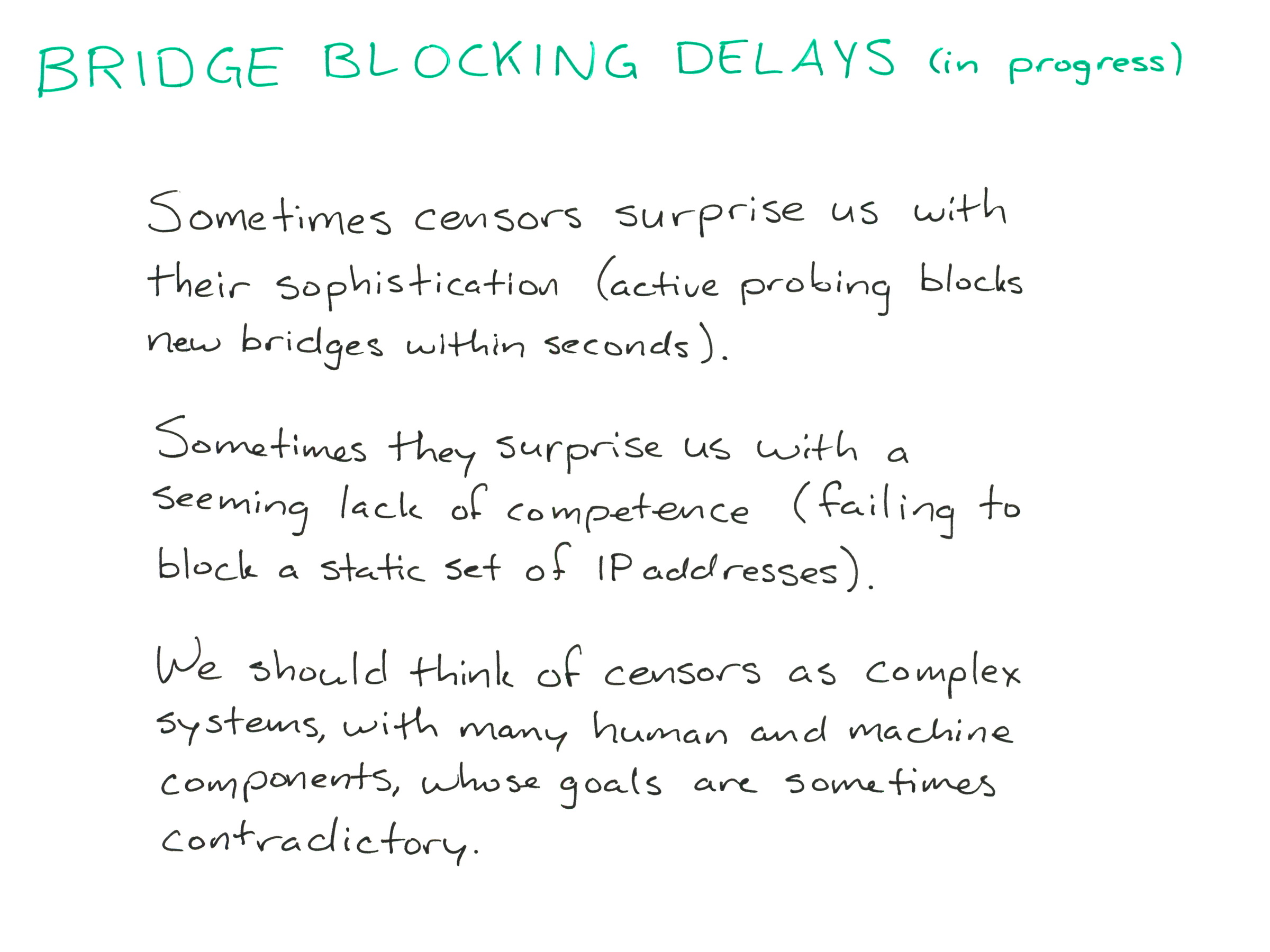 
BRIDGE BLOCKING DELAYS (in progress)

Sometimes censors surprise us with their sophistication (active probing blocks new bridges within seconds).

Sometimes they surprise us with a seeming lack of competence (failing to block a static set of IP addresses).

We should think of censors as complex systems, with many human and machine components, whose goals are sometimes contradictory.
