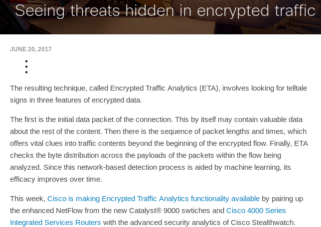 
Seeing threats hidden in encrypted traffic. June 20, 2017.

The resulting technique, called Encrypted Traffic Analytics (ETA), involves looking for telltale signs in three features of encrypted data.

The first is the initial data packet of the connection. This by itself may contain valuable data about the rest of the content. Then there is the sequence of packet lengths and times, which offers vital clues into traffic contents beyond the beginning of the encrypted flow. Finally, ETA checks the byte distribution across the payloads of the packets within the flow being analyzed. Since this network-based detection process is aided by machine learning, its efficacy improves over time.

This week, Cisco is making Encrypted Traffic Analytics functionality available by pairing up the enhanced NetFlow from the new Catalyst® 9000 swtiches and Cisco 4000 Series Integrated Services Routers with the advanced security analytics of Cisco Stealthwatch.