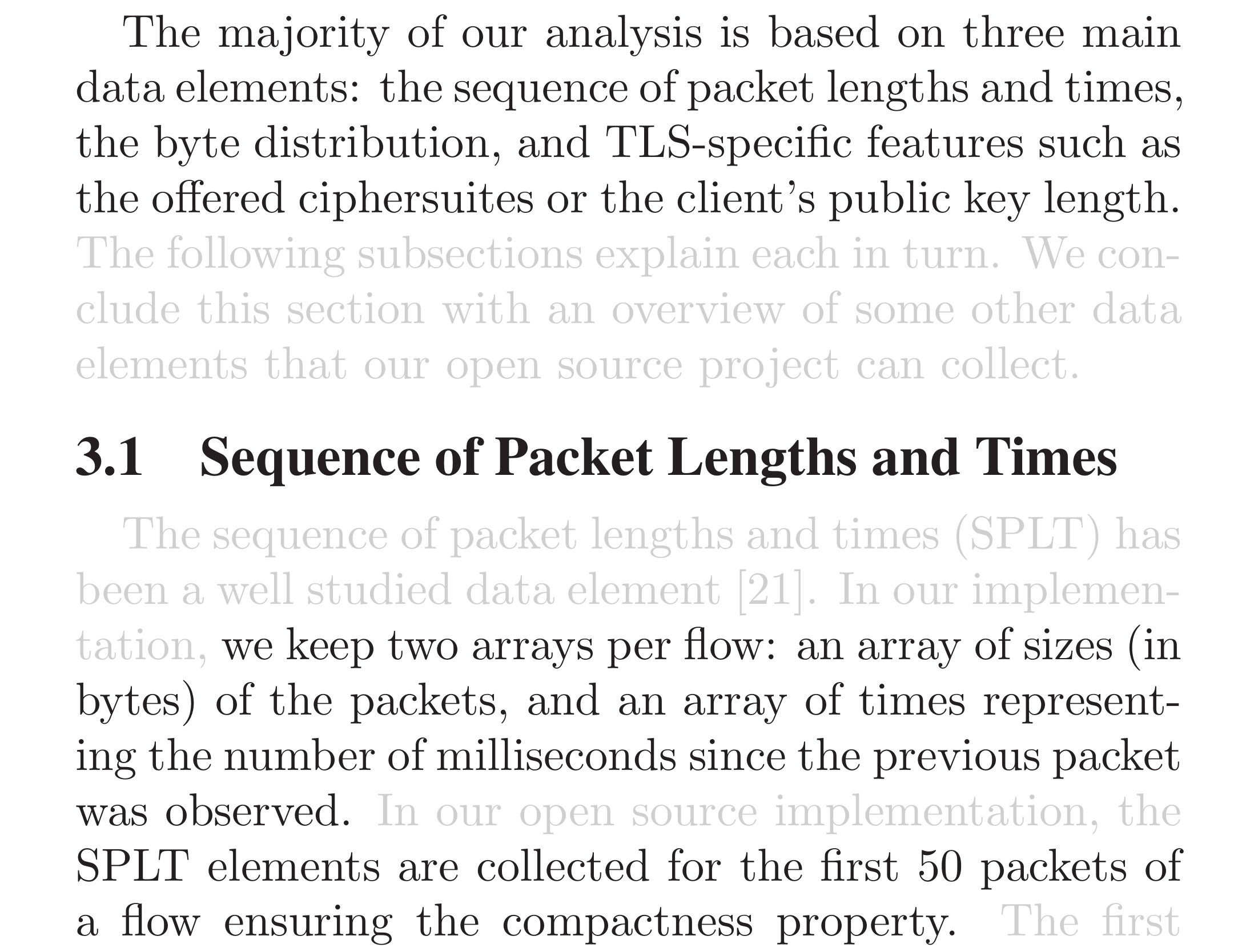 The majority of our analysis is based on three main data elements: the sequence of packet lengths and times, the byte distribution, and TLS-specific features such as the offered ciphersuites or the client’s public key length. The following subsections explain each in turn. We conclude this section with an overview of some other data elements that our open source project can collect.

3.1  Sequence of Packet Lengths and Times.
The sequence of packet lengths and times (SPLT) has been a well studied data element. In our implementation, we keep two arrays per flow: an array of sizes (in bytes) of the packets, and an array of times representing the number of milliseconds since the previous packet was observed. In our open source implementation, the SPLT elements are collected for the first 50 packets of
a flow ensuring the compactness property.  The first