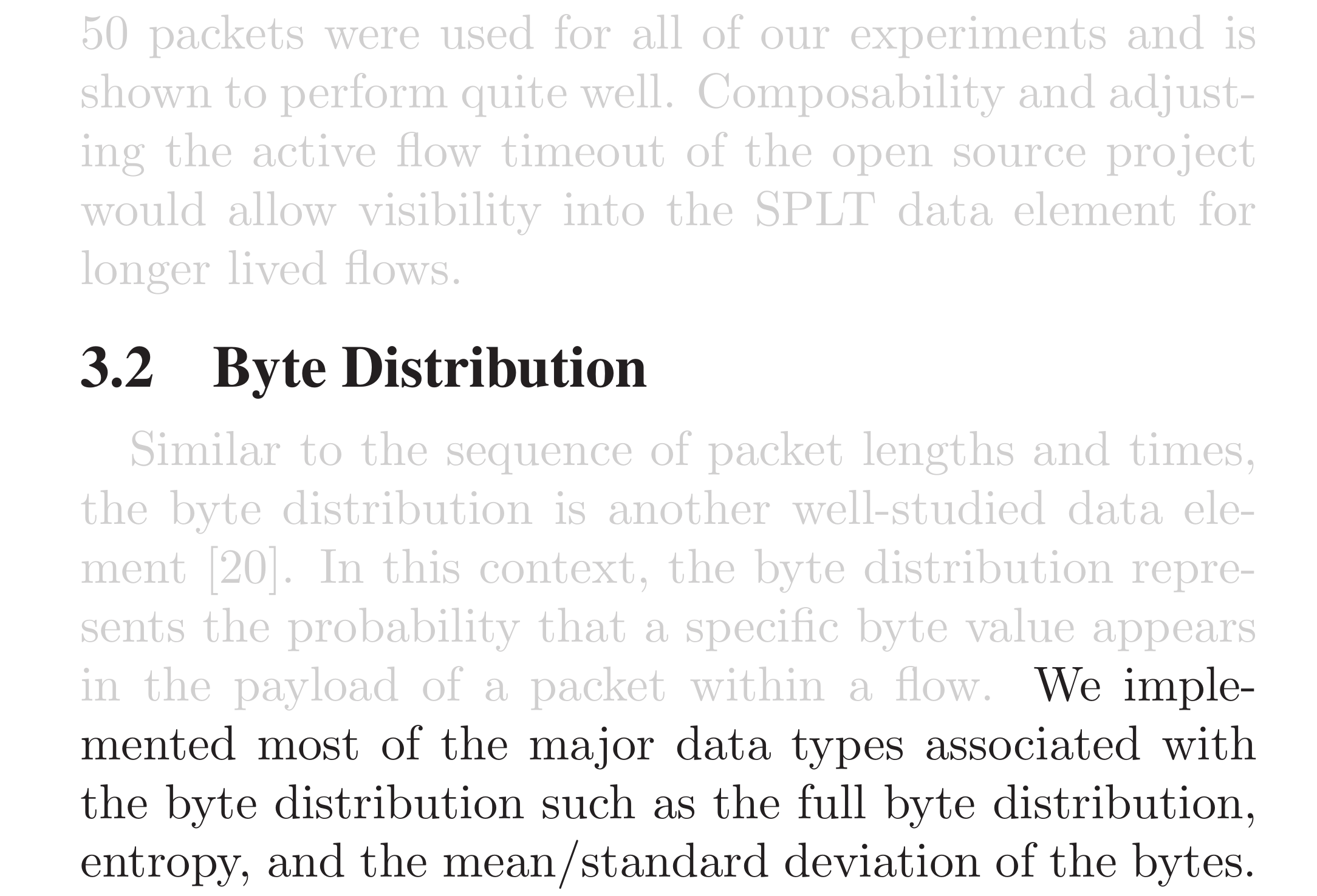 50 packets were used for all of our experiments and is shown to perform quite well. Composability and adjusting the active flow timeout of the open source project would allow visibility into the SPLT data element for longer lived flows.

3.2  Byte Distribution. Similar to the sequence of packet lengths and times, the byte distribution is another well-studied data element. In this context, the byte distribution represents the probability that a specific byte value appears in the payload of a packet within a flow.  We implemented most of the major data types associated with the byte distribution such as the full byte distribution, entropy, and the mean/standard deviation of the bytes.