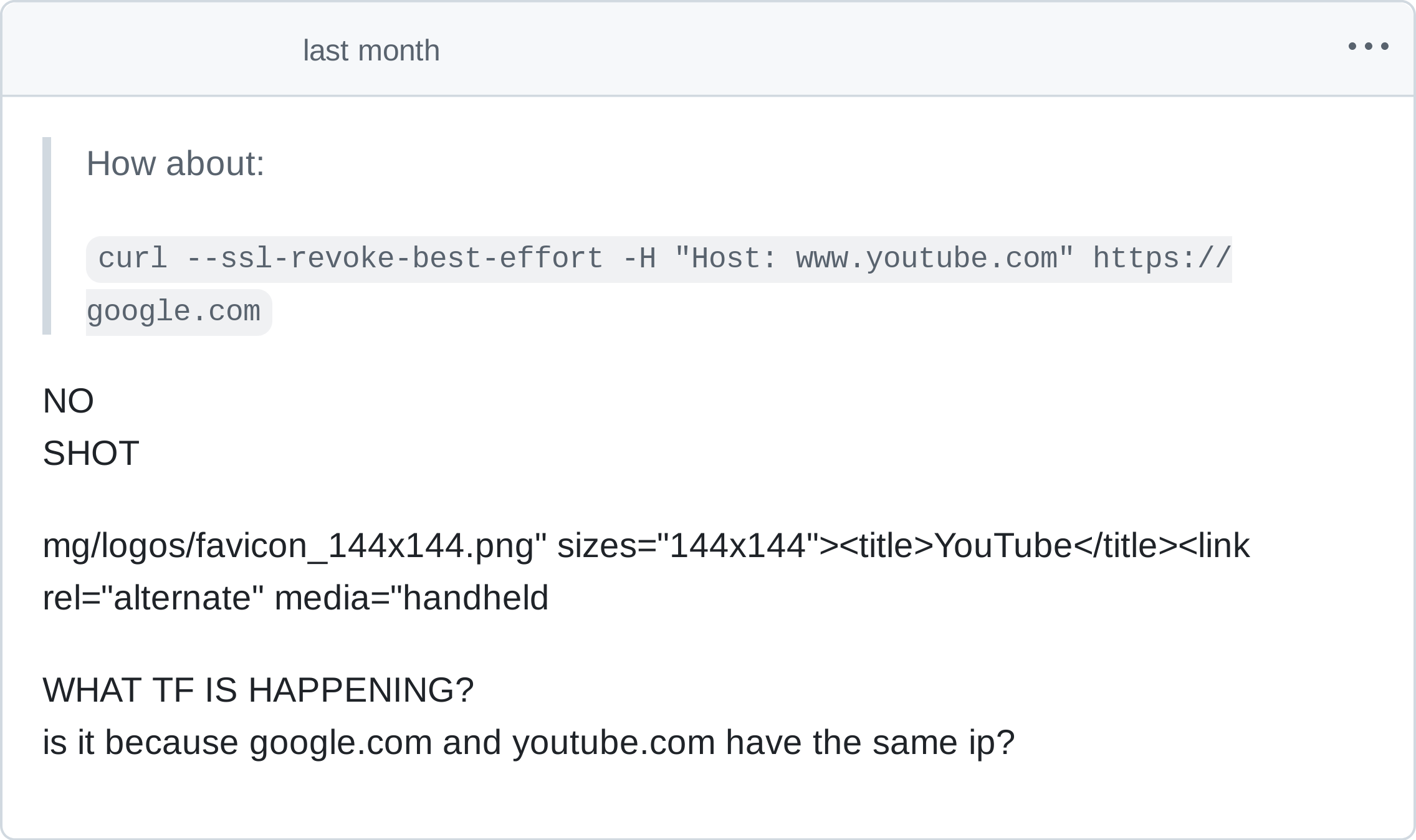 
> How about:
> curl --ssl-revoke-best-effort -H "Host: www.youtube.com" https://google.com

NO
SHOT

mg/logos/favicon_144x144.png" sizes="144x144"title>YouTube</title><link rel="alternate" media="handheld

WHAT TF IS HAPPENING?
is it because google.com and youtube.com have the same ip?